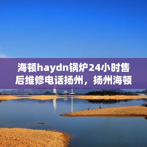 海顿haydn锅炉24小时售后维修电话扬州，扬州海顿锅炉全天候售后维修服务热线