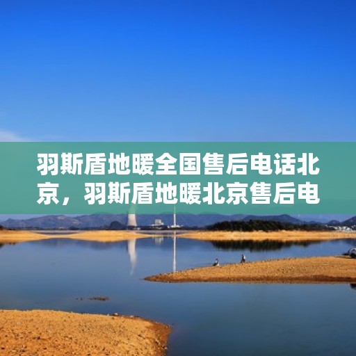 羽斯盾地暖全国售后电话北京，羽斯盾地暖北京售后电话及全国售后服务体系解析