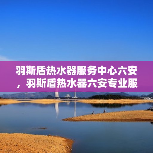 羽斯盾热水器服务中心六安，羽斯盾热水器六安专业服务中心