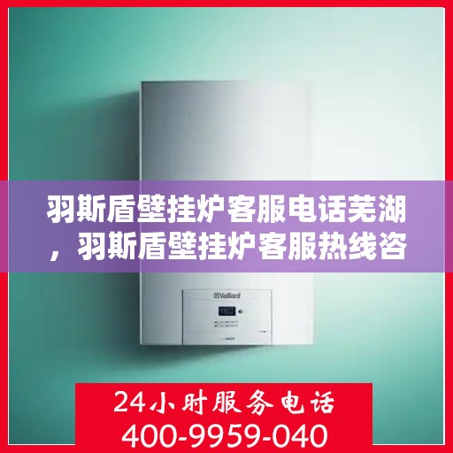 羽斯盾壁挂炉客服电话芜湖，羽斯盾壁挂炉客服热线咨询及芜湖地区服务点探访