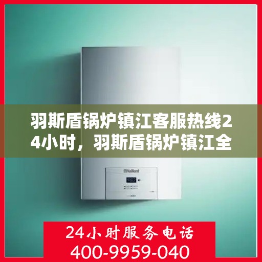 羽斯盾锅炉镇江客服热线24小时，羽斯盾锅炉镇江全天候客服热线，贴心服务随时在线