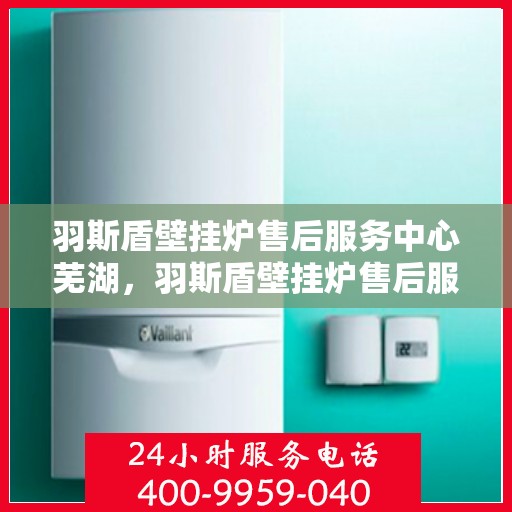 羽斯盾壁挂炉售后服务中心芜湖，羽斯盾壁挂炉售后服务中心落户芜湖，专业服务保障温暖家居