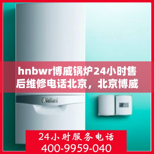 hnbwr博威锅炉24小时售后维修电话北京，北京博威锅炉专业售后维修团队全天候服务热线公布！