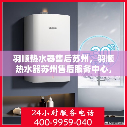 羽顺热水器售后苏州，羽顺热水器苏州售后服务中心，专业维修与贴心服务