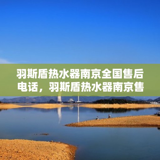 羽斯盾热水器南京全国售后电话，羽斯盾热水器南京售后热线及全国服务电话汇总