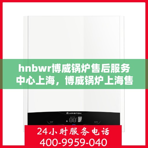 hnbwr博威锅炉售后服务中心上海，博威锅炉上海售后服务中心，专业维修，贴心服务