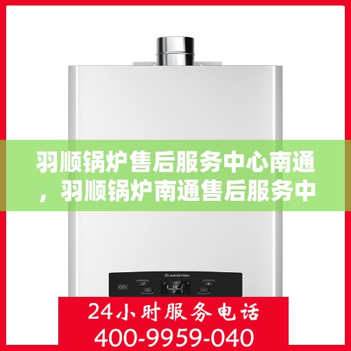 羽顺锅炉售后服务中心南通，羽顺锅炉南通售后服务中心，专业维修，贴心服务