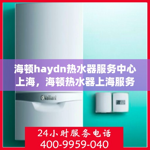 海顿haydn热水器服务中心上海，海顿热水器上海服务中心，专业维修与保养，为您的舒适生活保驾护航