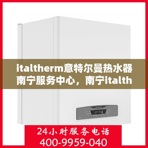 italtherm意特尔曼热水器南宁服务中心，南宁italtherm意特尔曼热水器服务中心，专业维修与保养一站式解决
