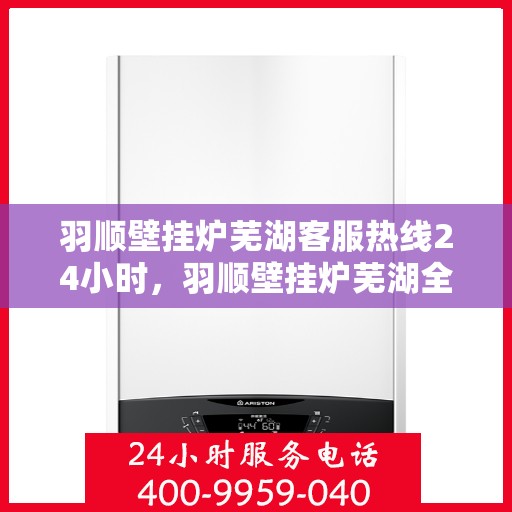 羽顺壁挂炉芜湖客服热线24小时，羽顺壁挂炉芜湖全天候客服热线，贴心服务随时在线