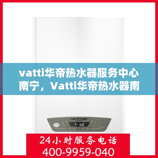 vatti华帝热水器服务中心南宁，Vatti华帝热水器南宁服务中心，专业维修与保养一站式解决方案