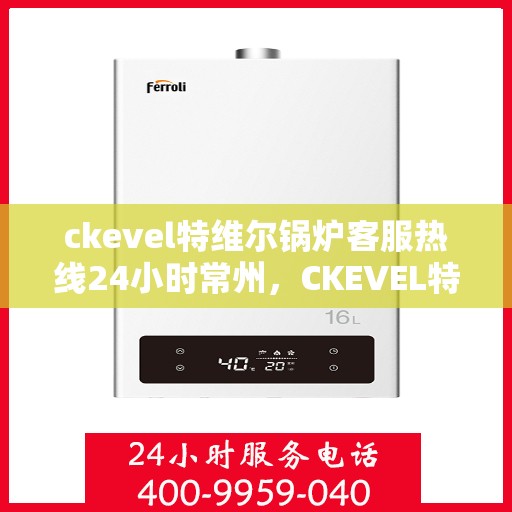 ckevel特维尔锅炉客服热线24小时常州，CKEVEL特维尔锅炉常州全天候客服热线，专业解答您的每一个疑问