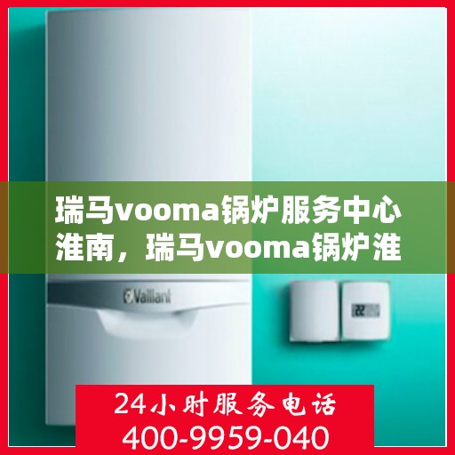 瑞马vooma锅炉服务中心淮南，瑞马vooma锅炉淮南服务中心，专业维修与保养，贴心服务暖人心